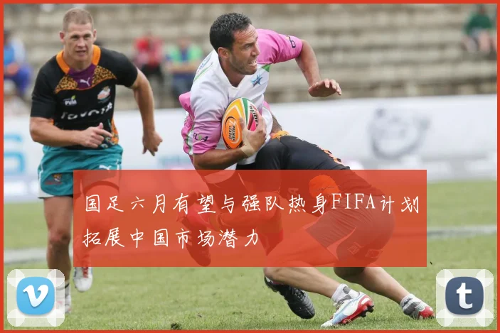 国足六月有望与强队热身FIFA计划拓展中国市场潜力