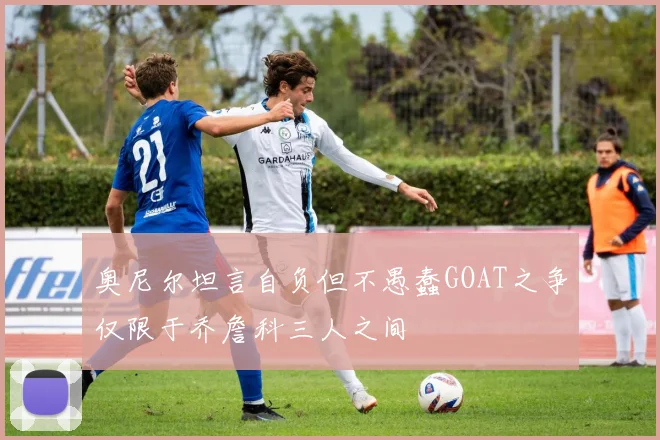 奥尼尔坦言自负但不愚蠢GOAT之争仅限于乔詹科三人之间