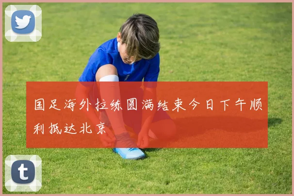 国足海外拉练圆满结束今日下午顺利抵达北京
