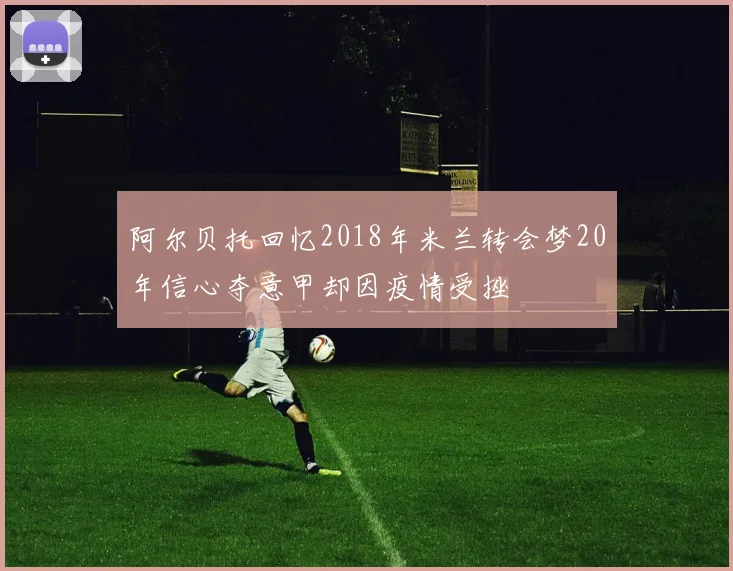 阿尔贝托回忆2018年米兰转会梦20年信心夺意甲却因疫情受挫