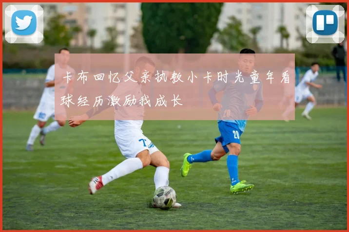 卡布回忆父亲执教小卡时光童年看球经历激励我成长