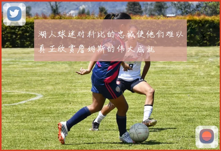 湖人球迷对科比的忠诚使他们难以真正欣赏詹姆斯的伟大成就