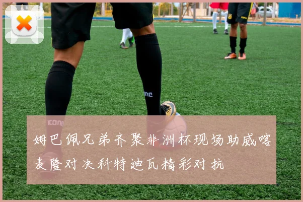 姆巴佩兄弟齐聚非洲杯现场助威喀麦隆对决科特迪瓦精彩对抗