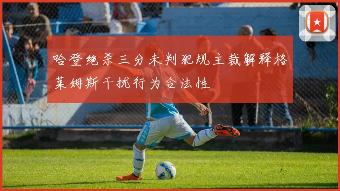 哈登绝杀三分未判犯规主裁解释格莱姆斯干扰行为合法性