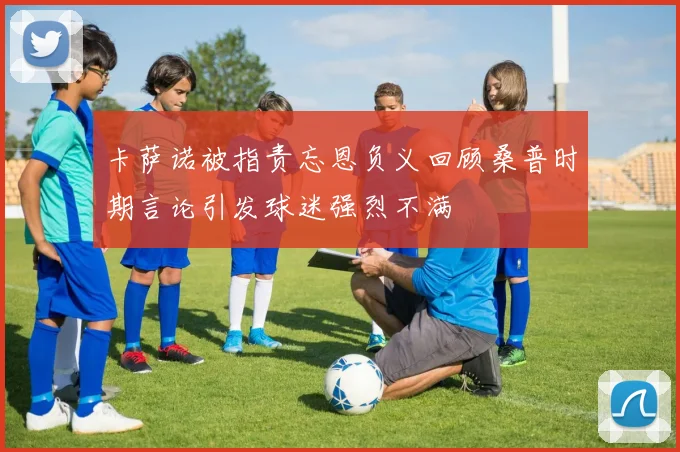 卡萨诺被指责忘恩负义回顾桑普时期言论引发球迷强烈不满