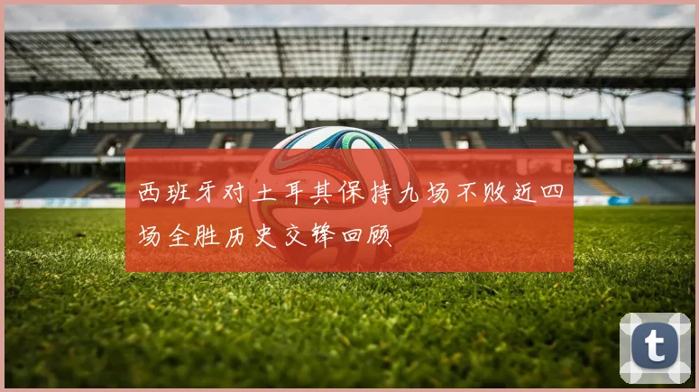 西班牙对土耳其保持九场不败近四场全胜历史交锋回顾