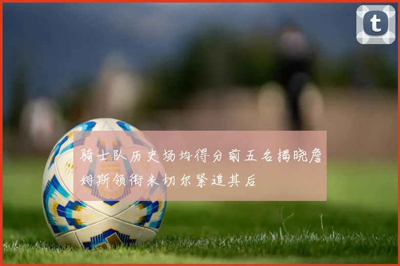 骑士队历史场均得分前五名揭晓詹姆斯领衔米切尔紧追其后