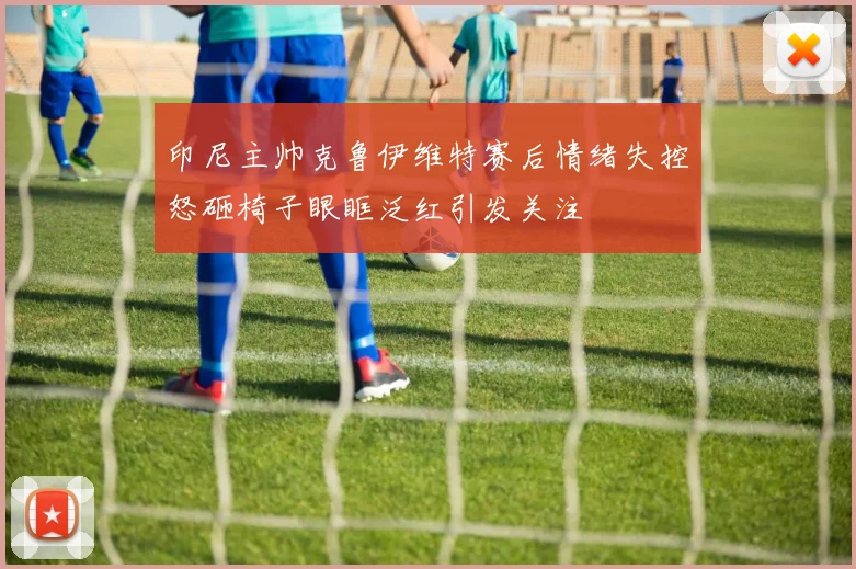 印尼主帅克鲁伊维特赛后情绪失控怒砸椅子眼眶泛红引发关注