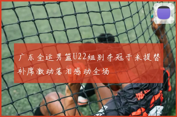 广东全运男篮U22组别夺冠于米提替补席激动落泪感动全场