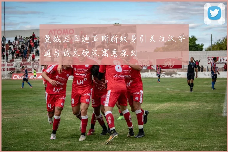 曼城后卫迪亚斯新纹身引关注汉字道与俄文硬汉寓意深刻