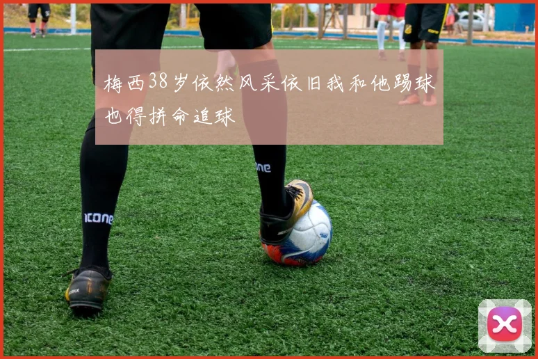 梅西38岁依然风采依旧我和他踢球也得拼命追球