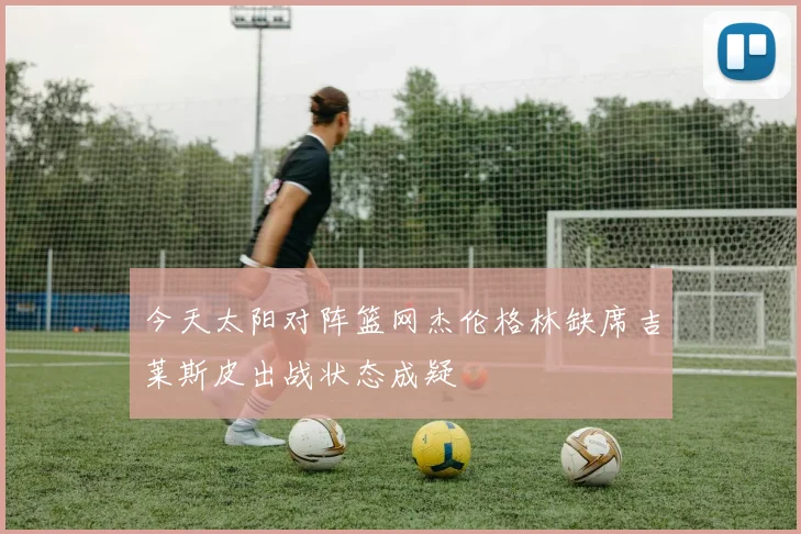 今天太阳对阵篮网杰伦格林缺席吉莱斯皮出战状态成疑